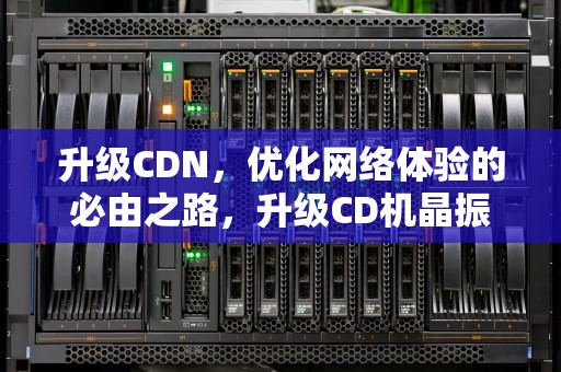 升级CDN，优化网络体验的必由之路，升级CD机晶振