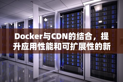 Docker与CDN的结合，提升应用性能和可扩展性的新策略，docker cdn container