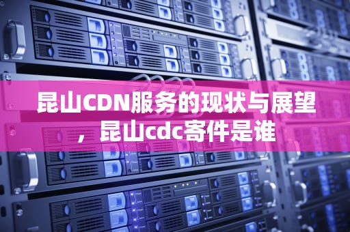 昆山CDN服务的现状与展望，昆山cdc寄件是谁