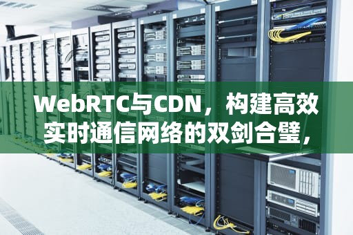 WebRTC与CDN，构建高效实时通信网络的双剑合璧，webrtc cdn加速方案
