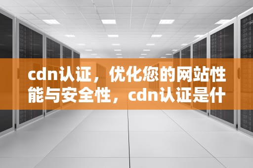 cdn认证，优化您的网站性能与安全性，cdn认证是什么意思