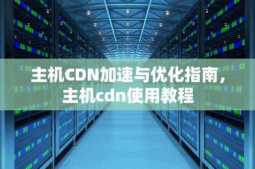 主机CDN加速与优化指南，主机cdn使用教程