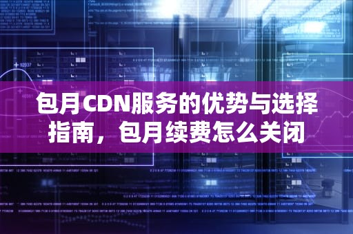包月CDN服务的优势与选择指南，包月续费怎么关闭