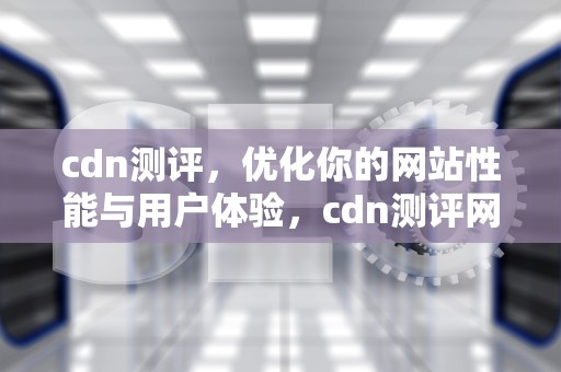 cdn测评，优化你的网站性能与用户体验，cdn测评网