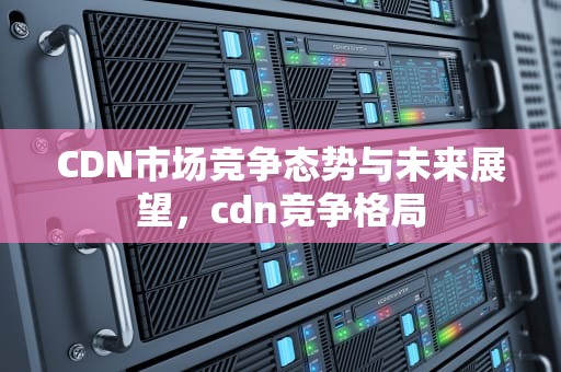 CDN市场竞争态势与未来展望，cdn竞争格局