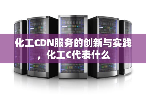 化工CDN服务的创新与实践，化工C代表什么