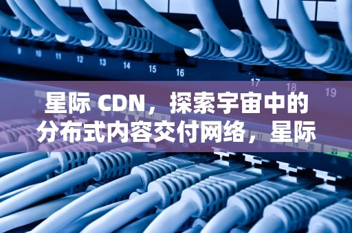星际 CDN，探索宇宙中的分布式内容交付网络，星际cdn