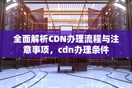全面解析CDN办理流程与注意事项，cdn办理条件