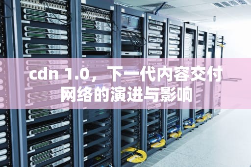 cdn 1.0，下一代内容交付网络的演进与影响