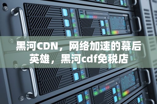 黑河CDN，网络加速的幕后英雄，黑河cdf免税店