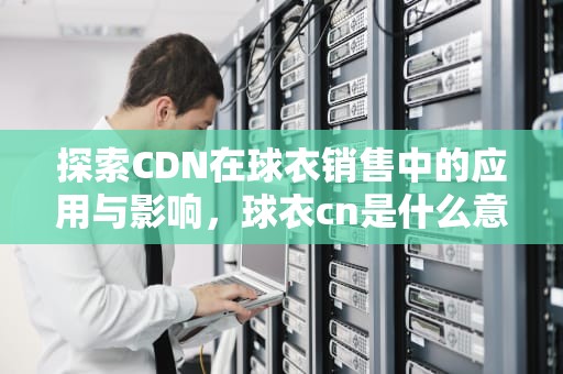 探索CDN在球衣销售中的应用与影响，球衣cn是什么意思