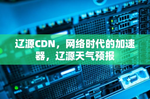 辽源CDN，网络时代的加速器，辽源天气预报