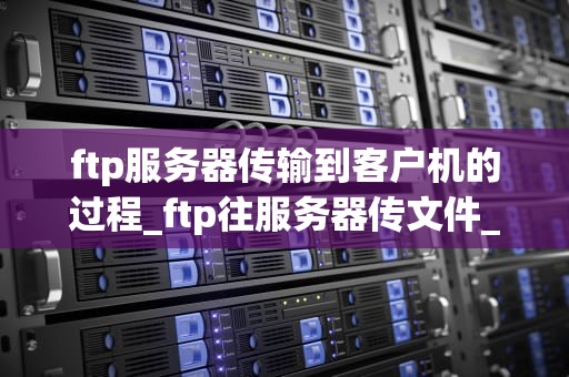 ftp服务器传输到客户机的过程_ftp往服务器传文件_FTP服务器传输到客户机的过程