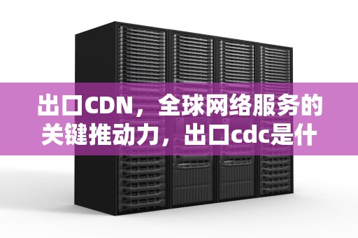 出口CDN，全球网络服务的关键推动力，出口cdc是什么意思
