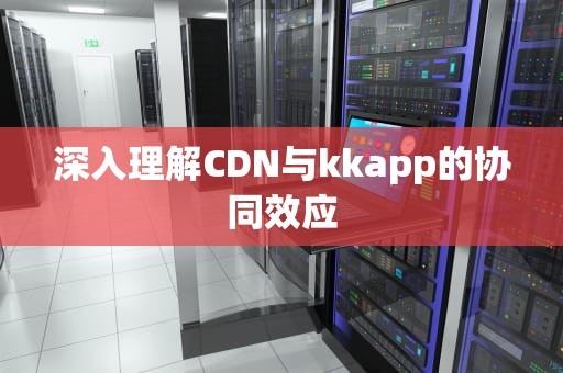 深入理解CDN与kkapp的协同效应
