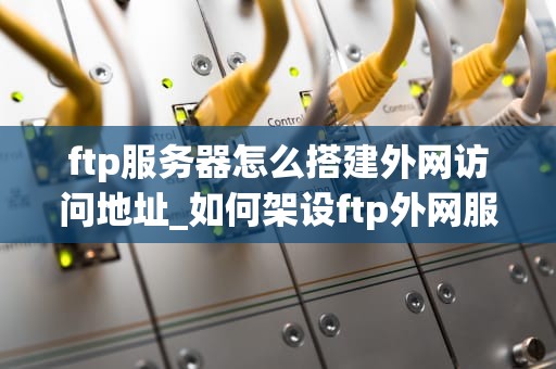 ftp服务器怎么搭建外网访问地址_如何架设ftp外网服务器_搭建FTP服务器并实现外网访问的详细步骤