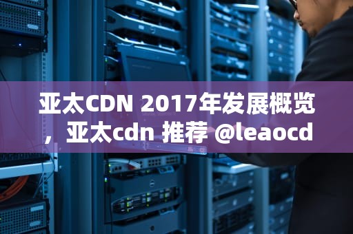 亚太CDN 2017年发展概览，亚太cdn 推荐 @leaocdn1