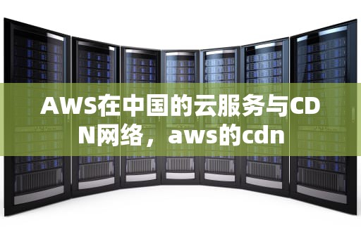AWS在中国的云服务与CDN网络，aws的cdn