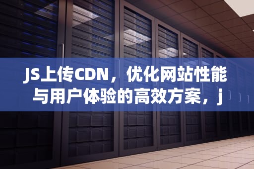 JS上传CDN，优化网站性能与用户体验的高效方案，js上传文件