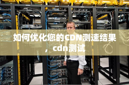 如何优化您的CDN测速结果，cdn测试