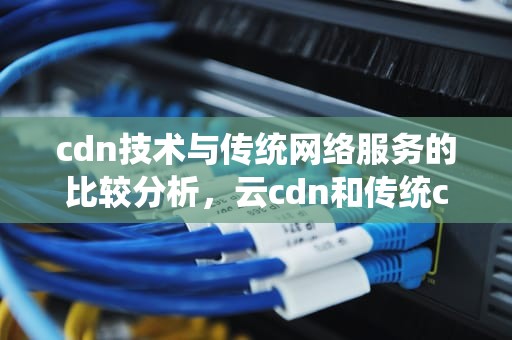 cdn技术与传统网络服务的比较分析，云cdn和传统cdn