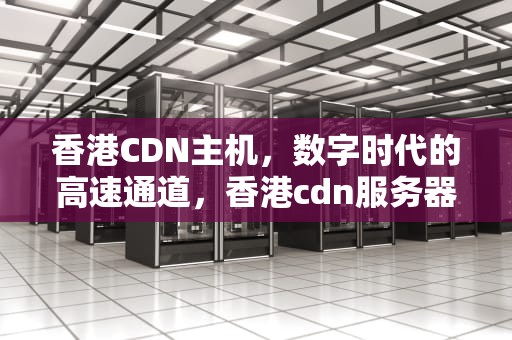 香港CDN主机，数字时代的高速通道，香港cdn服务器