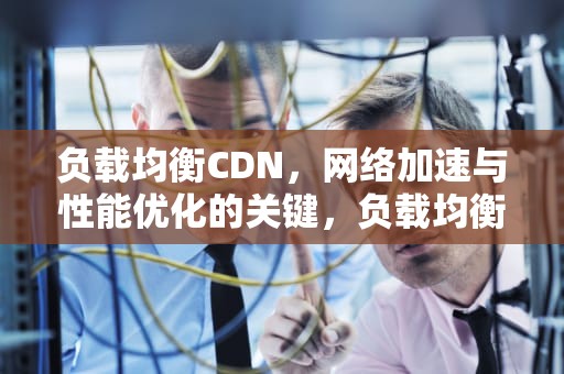负载均衡CDN，网络加速与性能优化的关键，负载均衡是什么意思