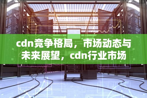 cdn竞争格局，市场动态与未来展望，cdn行业市场