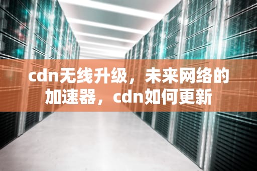 cdn无线升级，未来网络的加速器，cdn如何更新