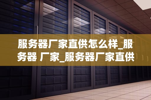 服务器厂家直供怎么样_服务器 厂家_服务器厂家直供的优势与挑战