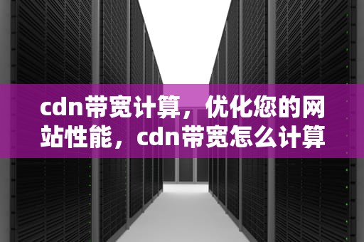 cdn带宽计算，优化您的网站性能，cdn带宽怎么计算