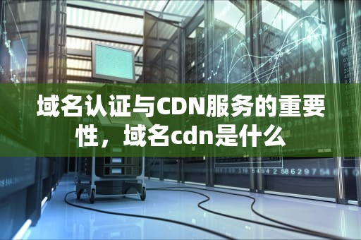 域名认证与CDN服务的重要性，域名cdn是什么