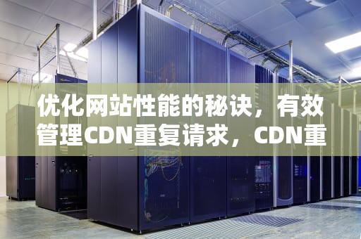 优化网站性能的秘诀，有效管理CDN重复请求，CDN重复请求源怎么弄