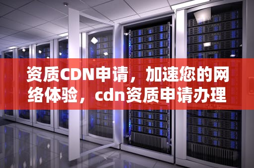 资质CDN申请，加速您的网络体验，cdn资质申请办理
