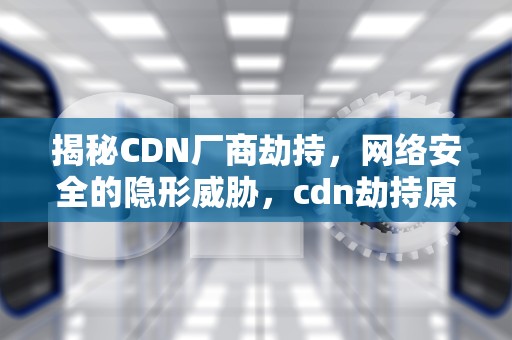 揭秘CDN厂商劫持，网络安全的隐形威胁，cdn劫持原理