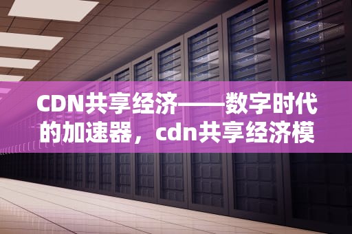 CDN共享经济——数字时代的加速器，cdn共享经济模式
