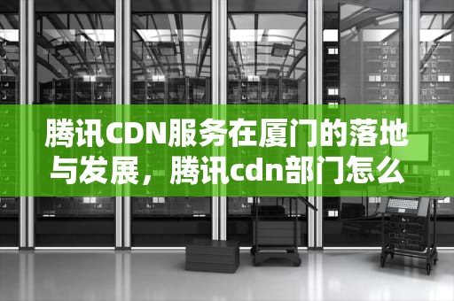 腾讯CDN服务在厦门的落地与发展，腾讯cdn部门怎么样