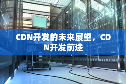 CDN开发的未来展望，CDN开发前途
