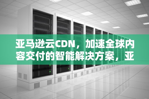 亚马逊云CDN，加速全球内容交付的智能解决方案，亚马逊云平台