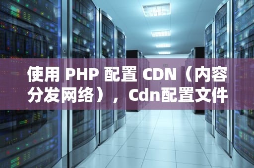 使用 PHP 配置 CDN（内容分发网络），Cdn配置文件
