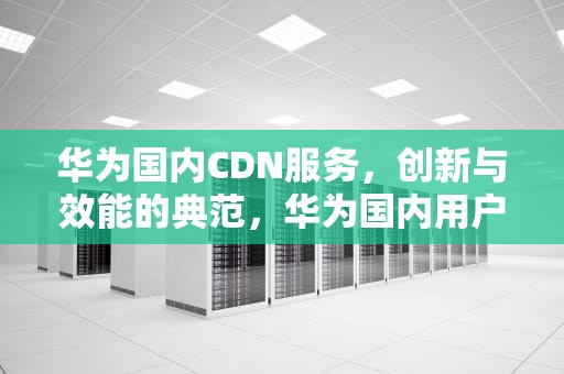 华为国内CDN服务，创新与效能的典范，华为国内用户数量