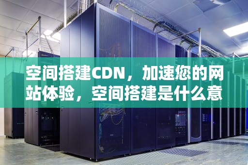 空间搭建CDN，加速您的网站体验，空间搭建是什么意思