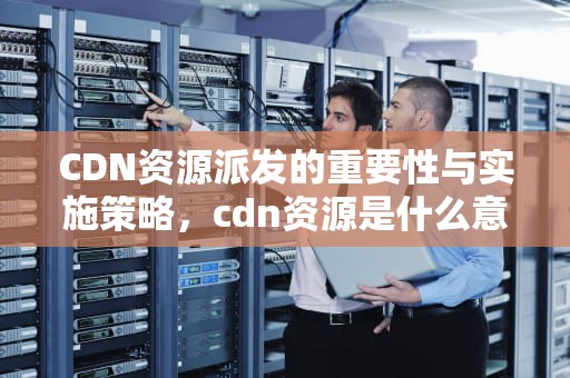 CDN资源派发的重要性与实施策略，cdn资源是什么意思