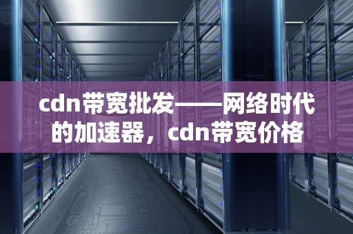 cdn带宽批发——网络时代的加速器，cdn带宽价格