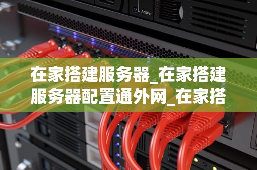 在家搭建服务器_在家搭建服务器配置通外网_在家搭建服务器的全面指南