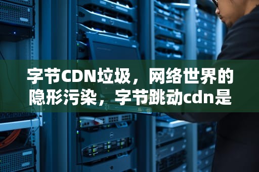 字节CDN垃圾，网络世界的隐形污染，字节跳动cdn是什么网站