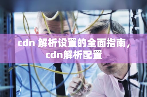 cdn 解析设置的全面指南，cdn解析配置