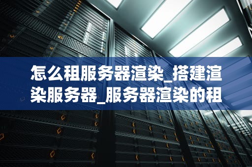 怎么租服务器渲染_搭建渲染服务器_服务器渲染的租赁策略与实践