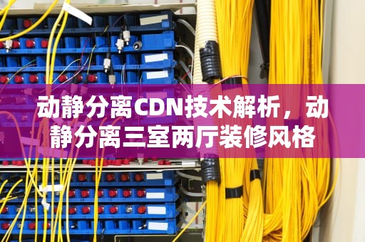 动静分离CDN技术解析，动静分离三室两厅装修风格