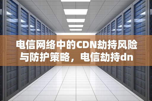 电信网络中的CDN劫持风险与防护策略，电信劫持dns